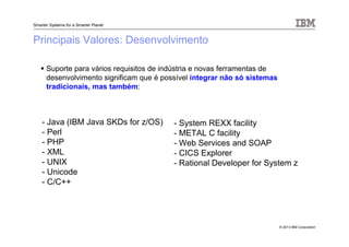 © 2013 IBM Corporation
Smarter Systems for a Smarter Planet
Principais Valores: Desenvolvimento
Suporte para vários requisitos de indústria e novas ferramentas de
desenvolvimento significam que é possível integrar não só sistemas
tradicionais, mas também:
- Java (IBM Java SKDs for z/OS)
- Perl
- PHP
- XML
- UNIX
- Unicode
- C/C++
- System REXX facility
- METAL C facility
- Web Services and SOAP
- CICS Explorer
- Rational Developer for System z
 