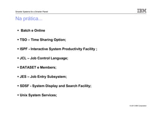 © 2013 IBM Corporation
Smarter Systems for a Smarter Planet
Na prática...
Batch e Online
TSO – Time Sharing Option;
ISPF - Interactive System Productivity Facility ;
JCL – Job Control Language;
DATASET e Members;
JES – Job Entry Subsystem;
SDSF - System Display and Search Facility;
Unix System Services;
 