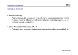 © 2013 IBM Corporation
Smarter Systems for a Smarter Planet
Batch x Online
Batch Processing
– Programas que são executados frequentemente e que necessitam de mínima
interação humano. São geralmente executados em horários programados ou
somente quando necessários.
Online Transaction Processing (OLTP)
– Processos que necessitam de execução e resposta imediata ao usuário final;
 
