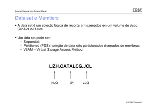 © 2013 IBM Corporation
Smarter Systems for a Smarter Planet
Data set e Members
A data set é um coleção lógica de records armazenados em um volume de disco
(DASD) ou Tape;
Um data set pode ser:
– Sequential:
– Partitioned (PDS): coleção de data sets particionados chamados de membros;
– VSAM – Virtual Storage Access Method;
LIZH.CATALOG.JCL
HLQ 2º LLQ
 