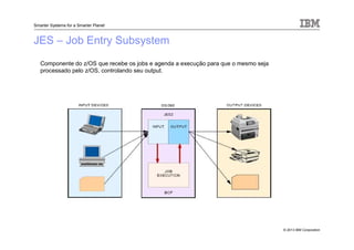© 2013 IBM Corporation
Smarter Systems for a Smarter Planet
JES – Job Entry Subsystem
Componente do z/OS que recebe os jobs e agenda a execução para que o mesmo seja
processado pelo z/OS, controlando seu output.
 