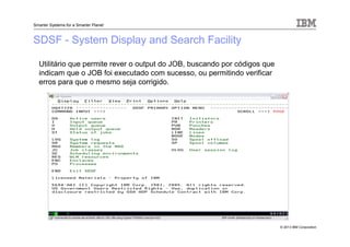 © 2013 IBM Corporation
Smarter Systems for a Smarter Planet
SDSF - System Display and Search Facility
Utilitário que permite rever o output do JOB, buscando por códigos que
indicam que o JOB foi executado com sucesso, ou permitindo verificar
erros para que o mesmo seja corrigido.
 