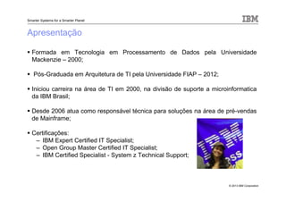 © 2013 IBM Corporation
Smarter Systems for a Smarter Planet
Apresentação
Formada em Tecnologia em Processamento de Dados pela Universidade
Mackenzie – 2000;
Pós-Graduada em Arquitetura de TI pela Universidade FIAP – 2012;
Iniciou carreira na área de TI em 2000, na divisão de suporte a microinformatica
da IBM Brasil;
Desde 2006 atua como responsável técnica para soluções na área de pré-vendas
de Mainframe;
Certificações:
– IBM Expert Certified IT Specialist;
– Open Group Master Certified IT Specialist;
– IBM Certified Specialist - System z Technical Support;
 