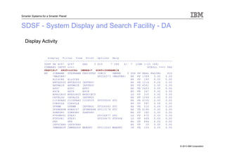 © 2013 IBM Corporation
Smarter Systems for a Smarter Planet
SDSF - System Display and Search Facility - DA
Display Activity
Display Filter View Print Options Help
-----------------------------------------------------------------------------
SDSF DA SC67 SC67 PAG 0 SIO 7 CPU 6/ 7 LINE 1-25 (64)
COMMAND INPUT ===> SCROLL ===> PAG
PREFIX=* DEST=LOCAL OWNER=* SORT=JOBNAME/A
NP JOBNAME STEPNAME PROCSTEP JOBID OWNER C POS DP REAL PAGING SIO
*MASTER* STC06373 +MASTER+ NS FF 1369 0.00 0.00
ALLOCAS ALLOCAS NS FF 190 0.00 0.00
ANTAS000 ANTAS000 IEFPROC NS FE 1216 0.00 0.00
ANTMAIN ANTMAIN IEFPROC NS FF 4541 0.00 0.00
APPC APPC APPC NS FE 2653 0.00 0.00
ASCH ASCH ASCH NS FE 267 0.00 0.00
BPXOINIT BPXOINIT BPXOINIT LO FF 315 0.00 0.00
CATALOG CATALOG IEFPROC NS FF 1246 0.00 0.00
CICSPAAY CICSPAAY CICS520 STC06504 STC NS FE 4330 0.00 0.00
CONSOLE CONSOLE NS FF 597 0.00 0.00
DFRMM DFRMM IEFPROC STC06363 STC NS FE 510 0.00 0.00
DFSMSHSM HSMSC67 DFSMSHSM STC13178 STC NS FE 6199 0.00 0.00
DUMPSRV DUMPSRV DUMPSRV NS FF 160 0.00 0.00
FTPDMVS1 STEP1 STC06477 STC LO FF 470 0.00 0.00
FTPDOE1 STEP1 STC06475 FTPDOE LO FF 469 0.00 0.00
GRS GRS NS FF 894 0.00 0.00
IEFSCHAS IEFSCHAS NS FF 25 0.00 0.00
IMWEBSUF IMWEBSUF WEBSRV STC15245 WEBSRV IN FE 15T 0.00 0.00
 
