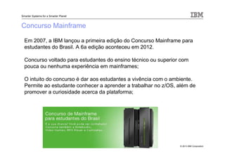 © 2013 IBM Corporation
Smarter Systems for a Smarter Planet
Concurso Mainframe
Em 2007, a IBM lançou a primeira edição do Concurso Mainframe para
estudantes do Brasil. A 6a edição aconteceu em 2012.
Concurso voltado para estudantes do ensino técnico ou superior com
pouca ou nenhuma experiência em mainframes;
O intuito do concurso é dar aos estudantes a vivência com o ambiente.
Permite ao estudante conhecer a aprender a trabalhar no z/OS, além de
promover a curiosidade acerca da plataforma;
 