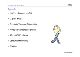 © 2013 IBM Corporation
Smarter Systems for a Smarter Planet
Agenda
Histórico System z e z/OS;
O que é z/OS?
Principais Valores e Diferenciais;
Principais Conceitos na prática;
RDz, zOSMF, zAware;
Concurso Mainframe;
Dúvidas
 