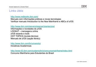 © 2013 IBM Corporation
Smarter Systems for a Smarter Planet
Links úteis
http://http://www.redbooks.ibm.comwww.redbooks.ibm.com//
Manuais com informaManuais com informaçções prões prááticas e novas tecnologiasticas e novas tecnologias
Verificar manuais Introduction to the New Mainframe e ABCs of z/Verificar manuais Introduction to the New Mainframe e ABCs of z/OSOS
http://http://www.ibm.com/servers/eserver/zseries/zoswww.ibm.com/servers/eserver/zseries/zos//
InformaInformaçções e novidades do z/OSões e novidades do z/OS
LOOKATLOOKAT –– mensagens onlinemensagens online
z/OS wizards e toolsz/OS wizards e tools
HOT TOPICS (revista tHOT TOPICS (revista téécnica)cnica)
Manuais de z/OS (opManuais de z/OS (opçção library)ão library)
httphttp://www.ibm.com/br/university/://www.ibm.com/br/university/
Iniciativas AcademicasIniciativas Academicas
http://wwwhttp://www--03.ibm.com/systems/br/z/concursomainframe/index.html03.ibm.com/systems/br/z/concursomainframe/index.html
Concurso Mainframe para Estudantes do BrasilConcurso Mainframe para Estudantes do Brasil
 