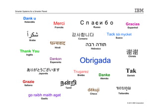 © 2013 IBM Corporation
Smarter Systems for a Smarter Planet
Obrigada
Tak
DanishDanke
Alemão
Dank u
Holandês
Thank You
Inglês
ขอบคุณ
Tailandês
Grazie
Italiano
go raibh maith agat
Gaelic
Trugarez
Bretão
Merci
Francês
Gracias
Espanhol
СпаСпаСпаСпаcибоибоибоибо
Russo
நன்றி
Tamil
ध यवाद
Hindi
ً‫ا‬‫شكر‬
Árabe
감사합니다감사합니다감사합니다감사합니다
Coreano
‫רבה‬ ‫תודה‬
Hebraico
Tack så mycket
Sueco
Dankon
Esperanto
ありがとうございます
Japonês
谢谢谢谢谢谢谢谢
Chinês
děkuji
Checo
 
