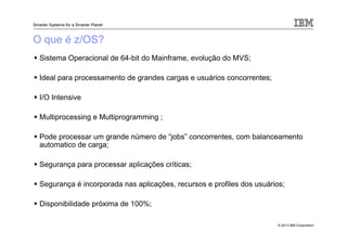 © 2013 IBM Corporation
Smarter Systems for a Smarter Planet
O que é z/OS?
Sistema Operacional de 64-bit do Mainframe, evolução do MVS;
Ideal para processamento de grandes cargas e usuários concorrentes;
I/O Intensive
Multiprocessing e Multiprogramming ;
Pode processar um grande número de “jobs” concorrentes, com balanceamento
automatico de carga;
Segurança para processar aplicações críticas;
Segurança é incorporada nas aplicações, recursos e profiles dos usuários;
Disponibilidade próxima de 100%;
 