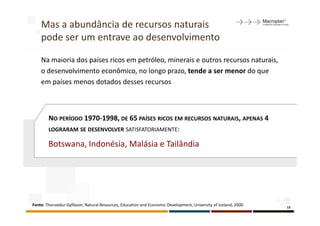 Mas a abundância de recursos naturais
    pode ser um entrave ao desenvolvimento

    Na maioria dos países ricos em petróleo, minerais e outros recursos naturais,
    o desenvolvimento econômico, no longo prazo, tende a ser menor do que
    em países menos dotados desses recursos



        NO PERÍODO 1970-1998, DE 65 PAÍSES RICOS EM RECURSOS NATURAIS, APENAS 4
        LOGRARAM SE DESENVOLVER SATISFATORIAMENTE:

        Botswana, Indonésia, Malásia e Tailândia




Fonte: Thorvaldur Gylfason, Natural Resources, Education and Economic Development, University of Iceland, 2000   18
 