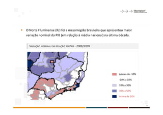 O Norte Fluminense (RJ) foi a mesorregião brasileira que apresentou maior
variação nominal do PIB (em relação à média nacional) na última década.


  VARIAÇÃO NOMINAL EM RELAÇÃO AO PAÍS - 2008/2009




                                                                Abaixo de -10%

                                                                -10% a 10%

                                                                10% a 30%

                                                                30% a 50%

                                                                Acima de 50%


                                                                                 5
 
