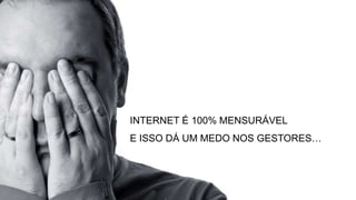 INTERNET É 100% MENSURÁVEL
E ISSO DÁ UM MEDO NOS GESTORES…
 
