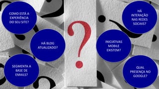 COMO ESTÁ A
EXPERIÊNCIA
DO SEU SITE?
HÁ
INTERAÇÃO
NAS REDES
SOCIAIS?
SEGMENTA A
BASE DE
EMAILS?
QUAL
PRESENÇA NO
GOOGLE?
INICIATIVAS
MOBILE
EXISTEM?
HÁ BLOG
ATUALIZADO?
 
