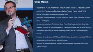 Felipe Morais
• GERENTE DE PLANEJAMENTO DA INNOVA/AATB E SÓCIO DA FM CONSULTORIA
• Autor do livro Planejamento Estratégico Digital (Finalista Premio Jabuti / 2016)
• Mais de 300 projetos entregues em marketing digital
• Passagens por NeogamaBBH, TV1.com, Ponto Frio, Publicis, Tesla, TopDeals, Giuliana
Flores e FTPI Digital
• Atendeu Mercedes-benz, Pirelli, Vivo, Grupo Planet Girls, Sascar/Michelin, Coca-Cola,
Bradesco Vencedor do prêmio Destaque em Planejamento Digital pela Abradi-SP em 2016
• Coordenador dos cursos de MBA de Marketing Digital e MBA de Ecommerce da Fac
Impacta
• Professor da Fac Impacta, ESPM, Faap, FGV/Fortaleza, Senac, Univ. Metodista, FMU, Uni-
Anhanguera-GO, Unimar e Univ. Sagrado Coração.
• Vencedor do prêmio Profissional Destaque em Planejamento Digital pela Assoc. Bras
Agências Digitais
 