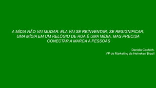 A MÍDIA NÃO VAI MUDAR. ELA VAI SE REINVENTAR, SE RESIGNIFICAR.
UMA MÍDIA EM UM RELÓGIO DE RUA É UMA MÍDIA, MAS PRECISA
CONECTAR A MARCA A PESSOAS
Daniela Cachich,
VP de Marketing da Heineken Brasil
 