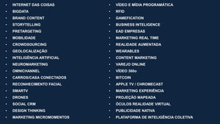 • INTERNET DAS COISAS
• BIGDATA
• BRAND CONTENT
• STORYTELLING
• PRETARGETING
• MOBILIDADE
• CROWDSOURCING
• GEOLOCALIZAÇÃO
• INTELIGÊNCIA ARTIFICIAL
• NEUROMARKETING
• OMNICHANNEL
• CARROS/CASA CONECTADOS
• RECONHECIMENTO FACIAL
• SMARTV
• DRONES
• SOCIAL CRM
• DESIGN THINKING
• MARKETING MICROMOMENTOS
• VÍDEO E MÍDIA PROGRAMÁTICA
• RFID
• GAMEFICATION
• BUSINESS INTELIGENCE
• EAD EMPRESAS
• MARKETING REAL TIME
• REALIDADE AUMENTADA
• WEARABLES
• CONTENT MARKETING
• VAREJO ONLINE
• VÍDEO 360o
• BITCOIN
• APPLE TV / CHROMECAST
• MARKETING EXPERIÊNCIA
• PROJEÇÃO MAPEADA
• ÓCULOS REALIDADE VIRTUAL
• PUBLICIDADE NATIVA
• PLATAFORMA DE INTELIGÊNCIA COLETIVA
 