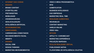• INTERNET DAS COISAS
• BIGDATA
• BRAND CONTENT
• STORYTELLING
• PRETARGETING
• MOBILIDADE
• CROWDSOURCING
• GEOLOCALIZAÇÃO
• INTELIGÊNCIA ARTIFICIAL
• NEUROMARKETING
• OMNICHANNEL
• CARROS/CASA CONECTADOS
• RECONHECIMENTO FACIAL
• SMARTV
• DRONES
• SOCIAL CRM
• DESIGN THINKING
• MARKETING MICROMOMENTOS
• VÍDEO E MÍDIA PROGRAMÁTICA
• RFID
• GAMEFICATION
• BUSINESS INTELIGENCE
• EAD EMPRESAS
• MARKETING REAL TIME
• REALIDADE AUMENTADA
• WEARABLES
• CONTENT MARKETING
• VAREJO ONLINE
• VÍDEO 360o
• BITCOIN
• APPLE TV / CHROMECAST
• MARKETING EXPERIÊNCIA
• PROJEÇÃO MAPEADA
• ÓCULOS REALIDADE VIRTUAL
• PUBLICIDADE NATIVA
• PLATAFORMA DE INTELIGÊNCIA COLETIVA
 