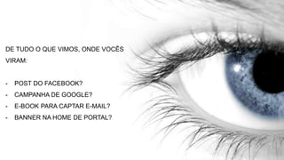 DE TUDO O QUE VIMOS, ONDE VOCÊS
VIRAM:
- POST DO FACEBOOK?
- CAMPANHA DE GOOGLE?
- E-BOOK PARA CAPTAR E-MAIL?
- BANNER NA HOME DE PORTAL?
 