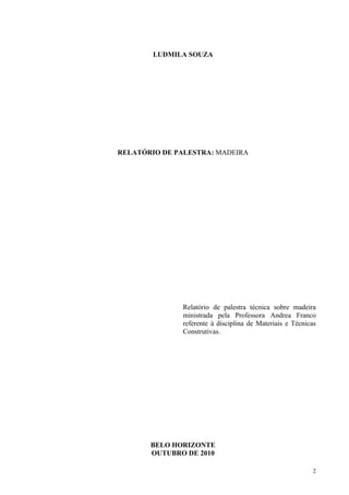 LUDMILA SOUZA




RELATÓRIO DE PALESTRA: MADEIRA




               Relatório de palestra técnica sobre madeira
               ministrada pela Professora Andrea Franco
               referente à disciplina de Materiais e Técnicas
               Construtivas.




       BELO HORIZONTE
       OUTUBRO DE 2010

                                                           2
 