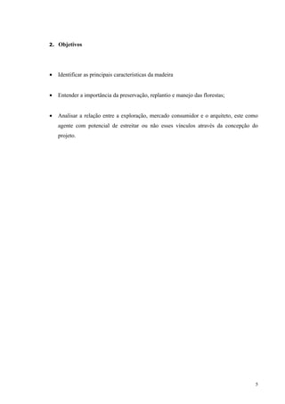 2. Objetivos




•   Identificar as principais características da madeira


•   Entender a importância da preservação, replantio e manejo das florestas;


•   Analisar a relação entre a exploração, mercado consumidor e o arquiteto, este como
    agente com potencial de estreitar ou não esses vínculos através da concepção do
    projeto.




                                                                                     5
 