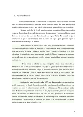 3. Desenvolvimento:



          Pela sua disponibilidade e características, a madeira foi um dos primeiros materiais
a ser utilizado pela humanidade, mantendo, apesar do aparecimento dos materiais sintéticos,
uma imensidade de usos diretos e servindo de matéria-prima para múltiplos outros produtos.
             No caso particular do Brasil, quando se pensa em madeira fala-se da Amazônia
porque as demais áreas de extração desse recurso já se exauriram. No entanto, há uma grande
discussão a respeito da causa do demastamento da região Norte. Na verdade o que é
comprovado é que o desmatamento para o plantio da soja e para pecuária supera o
desmatamento para obtenção de madeira.

                O acirramento do assunto se dá ainda mais quado se fala sobre o embate da
extração irregular contra o Plano de Manejo e o Código Florestal. Uma floresta manejada é
uma floresta cuja forma de exploração permite manter os fluxos de produtos e serviços
oferecidos. A princípio deveriam ser respeitado o ciclo de 30 anos para que a árvore possa
ser cortada mas sabe-se que algumas espécies atingem a maturidade um pouco antes ou
muito depois.

                 Desta forma, ao admitir esse ciclo e respeitar o tempo para exploração de
determinada área as ONGs estão cumprindo seu papel de agentes promotoras de preservação
do meio ambiente mas, ao mesmo tempo, o mercado consumidor pode não estar sendo
atendido. Por outro lado, cabe ao poder público ditar as regras de silvicultura e criar
legislação específica de modo a garantir a preservação desse bem ao mesmo tempo que
administra para que este recurso não falte ao mercado.

             Sendo assim, o governo criou a Lei 4.771 que diz que as florestas existentes no
território nacional e as demais formas de vegetação, reconhecidas de utilidade às terras que
revestem, são bens de interesse comum a todos os habitantes do País e estabelece ainda,
áreas de preservação permanente como leito de rios, topos de morros, encostas, restingas e
bordas de tabuleiros ou chapadas tendo em vista não só a preservação da árvore mas
também evitar eventos erosivos e movimento de dunas que possam ocorrer em virtude do
desmatamento. Os certificados e garantias, no etanto, é de responsabilidade de orgãos
institucionais como o Senai, o Imaflora, etc.




                                                                                               6
 