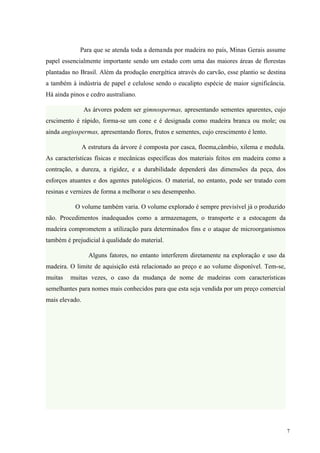 Para que se atenda toda a demanda por madeira no país, Minas Gerais assume
papel essencialmente importante sendo um estado com uma das maiores áreas de florestas
plantadas no Brasil. Além da produção energética através do carvão, esse plantio se destina
a também à indústria de papel e celulose sendo o eucalipto espécie de maior significância.
Há ainda pinos e cedro australiano.

                As árvores podem ser gimnospermas, apresentando sementes aparentes, cujo
crscimento é rápido, forma-se um cone e é designada como madeira branca ou mole; ou
ainda angiospermas, apresentando flores, frutos e sementes, cujo crescimento é lento.

                A estrutura da árvore é composta por casca, floema,câmbio, xilema e medula.
As características físicas e mecânicas específicas dos materiais feitos em madeira como a
contração, a dureza, a rigidez, e a durabilidade dependerá das dimensões da peça, dos
esforços atuantes e dos agentes patológicos. O material, no entanto, pode ser tratado com
resinas e vernizes de forma a melhorar o seu desempenho.

           O volume também varia. O volume explorado é sempre previsível já o produzido
não. Procedimentos inadequados como a armazenagem, o transporte e a estocagem da
madeira comprometem a utilização para determinados fins e o ataque de microorganismos
também é prejudicial à qualidade do material.

                  Alguns fatores, no entanto interferem diretamente na exploração e uso da
madeira. O limite de aquisição está relacionado ao preço e ao volume disponível. Tem-se,
muitas   muitas vezes, o caso da mudança de nome de madeiras com características
semelhantes para nomes mais conhecidos para que esta seja vendida por um preço comercial
mais elevado.




                                                                                              7
 