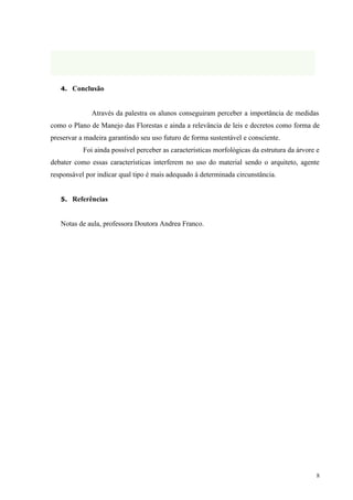 4. Conclusão



              Através da palestra os alunos conseguiram perceber a importância de medidas
como o Plano de Manejo das Florestas e ainda a relevância de leis e decretos como forma de
preservar a madeira garantindo seu uso futuro de forma sustentável e consciente.
           Foi ainda possível perceber as características morfológicas da estrutura da árvore e
debater como essas características interferem no uso do material sendo o arquiteto, agente
responsável por indicar qual tipo é mais adequado à determinada circunstância.


   5. Referências



   Notas de aula, professora Doutora Andrea Franco.




                                                                                              8
 