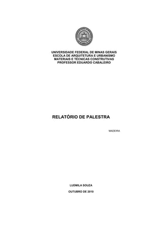 UNIVERSIDADE FEDERAL DE MINAS GERAIS<br />ESCOLA DE ARQUITETURA E URBANISMO<br />MATERIAIS E TÉCNICAS CONSTRUTIVAS<br />PROFESSOR EDUARDO CABALEIRO<br />                   <br />RELATÓRIO DE PALESTRA <br />           <br />                                                                                                  MADEIRA<br />LUDMILA SOUZA<br />OUTUBRO DE 2010<br />ESCOLA DE ARQUITETURA E URBANISMO<br />MATERIAIS E TÉCNICAS CONSTRUTIVAS<br />                   <br />RELATÓRIO DE PALESTRA <br />                                                                                Relatório de palestra técnica sobre madeira<br />                                                                               ministrada pela Professora Andrea Franco<br />                                                                            referente à disciplina de Materiais e Técnicas    <br />Construtivas.                                  <br />BELO HORIZONTE<br />OUTUBRO DE 2010<br />SUMÁRIO<br />1.  Introdução ------------------------------------------------------------------- 04<br />2.  Objetivos  --------------------------------------------------------------------- 05<br />3.  Desenvolvimento ------------------------------------------------------------ 06<br />4.  Conclusão --------------------------------------------------------------------- 08<br />5.   Referências<br />Introdução:<br />         No dia 27 de Outubro, ministrada pela Professora Andréa Franco, os alunos da Disciplina de Materiais e Técnicas Construtivas tiveram uma palestra sobre madeira. <br />         Na palestra foi explicada a estrutura da madeira, seus pontos de extração e as conseqüências políticas e ambientais que isso causa bem como as medidas legislativas que estão sendo debatidas de forma a utilizar esse recurso natural de forma sustentável.<br />Objetivos <br />Identificar as principais características da madeira<br />Entender a importância da preservação, replantio e manejo das florestas;<br />Analisar a relação entre a exploração, mercado consumidor e o arquiteto, este como agente com potencial de estreitar ou não esses vínculos através da concepção do projeto.<br />Desenvolvimento:<br />                Pela sua disponibilidade e características, a madeira foi um dos primeiros materiais a ser utilizado pela humanidade, mantendo, apesar do aparecimento dos materiais sintéticos, uma imensidade de usos diretos e servindo de matéria-prima para múltiplos outros produtos.<br />                No caso particular do Brasil, quando se pensa em madeira fala-se da Amazônia porque as demais áreas de extração desse recurso já se exauriram. No entanto, há uma grande discussão a respeito da causa do demastamento da região Norte. Na verdade o que é comprovado é que o desmatamento para o plantio da soja e para pecuária supera o desmatamento para obtenção de madeira. <br />                O acirramento do assunto se dá ainda mais quado se fala sobre o embate da extração irregular contra o Plano de Manejo e o Código Florestal. Uma floresta manejada é uma floresta cuja forma de exploração permite manter os fluxos de produtos e serviços oferecidos. A princípio deveriam ser respeitado o ciclo de 30 anos para que a árvore possa ser cortada mas sabe-se que algumas espécies atingem a maturidade um pouco antes ou muito depois.  <br />                Desta forma, ao admitir esse ciclo e respeitar o tempo para exploração de determinada área as ONGs estão cumprindo seu papel de agentes promotoras de preservação do meio ambiente mas, ao mesmo tempo, o mercado consumidor pode não estar sendo atendido. Por outro lado, cabe ao poder público ditar as regras de silvicultura e criar legislação específica de modo a garantir a preservação desse bem ao mesmo tempo que administra para que este recurso não falte ao mercado. <br />                   Sendo assim, o governo criou a Lei 4.771 que diz que as florestas existentes no território nacional e as demais formas de vegetação, reconhecidas de utilidade às terras que revestem, são bens de interesse comum a todos os habitantes do País e estabelece ainda, áreas de preservação permanente como leito de rios, topos de morros, encostas, restingas e bordas de tabuleiros ou chapadas tendo em vista não só a preservação da árvore mas também evitar eventos erosivos e movimento de dunas que possam ocorrer em virtude do desmatamento. Os certificados e garantias, no etanto, é de responsabilidade de orgãos institucionais como o Senai, o Imaflora, etc.<br />                  Para que se atenda toda a demanda por madeira no país, Minas Gerais assume papel essencialmente importante sendo um estado com uma das maiores áreas de florestas plantadas no Brasil. Além da produção energética através do carvão, esse plantio se destina a também à indústria de papel e celulose sendo o eucalipto espécie de maior significância. Há ainda pinos e cedro australiano.<br />                  As árvores podem ser gimnospermas, apresentando sementes aparentes, cujo crscimento é rápido, forma-se um cone e é designada como madeira branca ou mole; ou ainda angiospermas, apresentando flores, frutos e sementes, cujo crescimento é lento.<br />                   A estrutura da árvore é composta por casca, floema,câmbio, xilema e medula. As características físicas e mecânicas específicas dos materiais feitos em madeira como a contração, a dureza, a rigidez, e a durabilidade dependerá das dimensões da peça, dos esforços atuantes e dos agentes patológicos. O material, no entanto, pode ser tratado com resinas e vernizes de forma a melhorar o seu desempenho.<br />                  O volume também varia. O volume explorado é sempre previsível já o produzido não. Procedimentos inadequados como a armazenagem, o transporte e a estocagem da madeira comprometem a utilização para determinados fins e o ataque de microorganismos também é prejudicial à qualidade do material.                 <br />                  Alguns fatores, no entanto interferem diretamente na exploração e uso da madeira. O limite de aquisição está relacionado ao preço e ao volume disponível. Tem-se, muitas  muitas vezes, o caso da mudança de nome de madeiras com características semelhantes para nomes mais conhecidos para que esta seja vendida por um preço comercial mais elevado. <br />Conclusão<br />                  Através da palestra os alunos conseguiram perceber a importância de medidas como o Plano de Manejo das Florestas e ainda a relevância de leis e decretos como forma de preservar a madeira garantindo seu uso futuro de forma sustentável e consciente.<br />                  Foi ainda possível perceber as características morfológicas da estrutura da árvore e debater como essas características interferem no uso do material sendo o arquiteto, agente responsável por indicar qual tipo é mais adequado à determinada circunstância.<br />