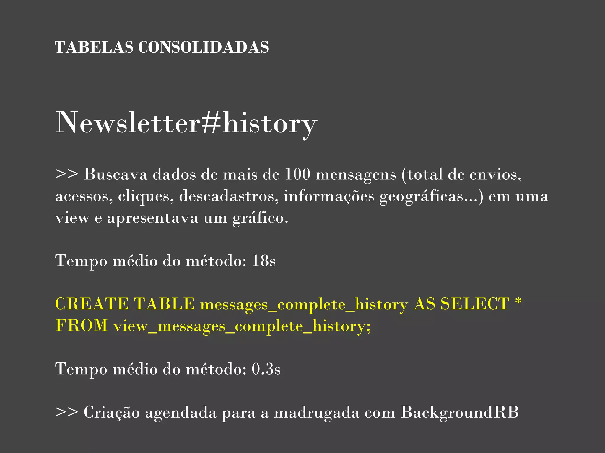 TABELAS CONSOLIDADAS



Newsletter#history
>> Buscava dados de mais de 100 mensagens (total de envios,
acessos, cliques, descadastros, informações geográficas...) em uma
view e apresentava um gráfico.

Tempo médio do método: 18s
 
CREATE TABLE messages_complete_history AS SELECT *
FROM view_messages_complete_history;

Tempo médio do método: 0.3s
 
>> Criação agendada para a madrugada com BackgroundRB
 
 