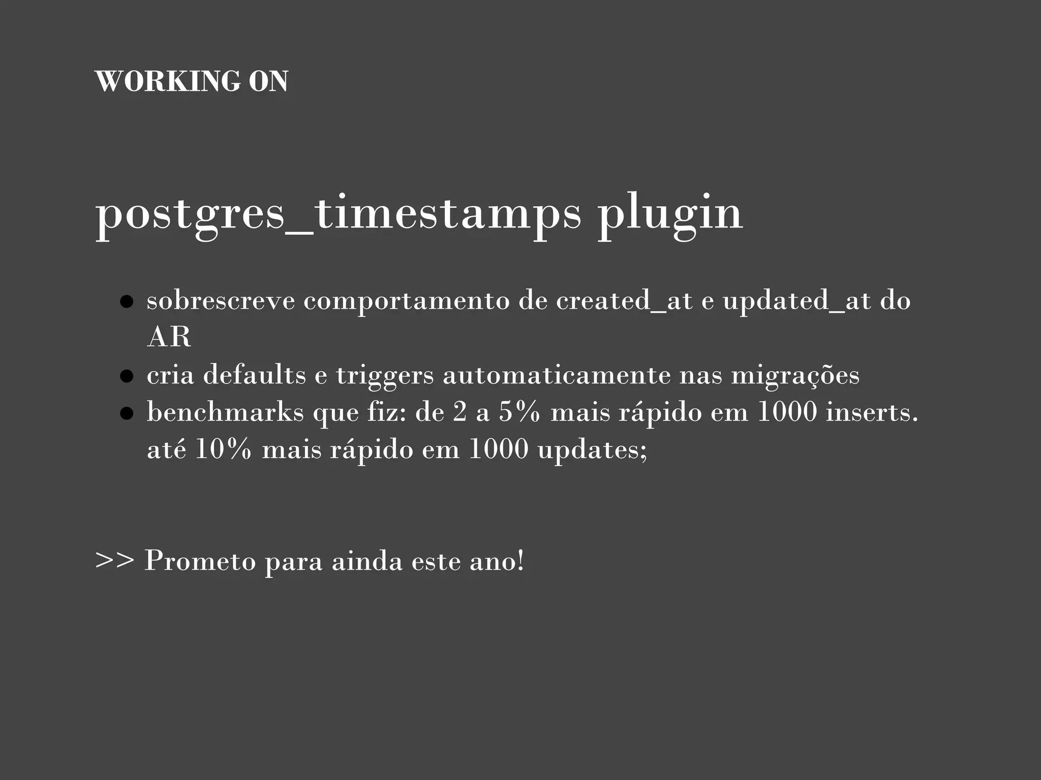 WORKING ON



postgres_timestamps plugin
   sobrescreve comportamento de created_at e updated_at do
   AR
   cria defaults e triggers automaticamente nas migrações
   benchmarks que fiz: de 2 a 5% mais rápido em 1000 inserts.
   até 10% mais rápido em 1000 updates;

                                
>> Prometo para ainda este ano!
 
 
 