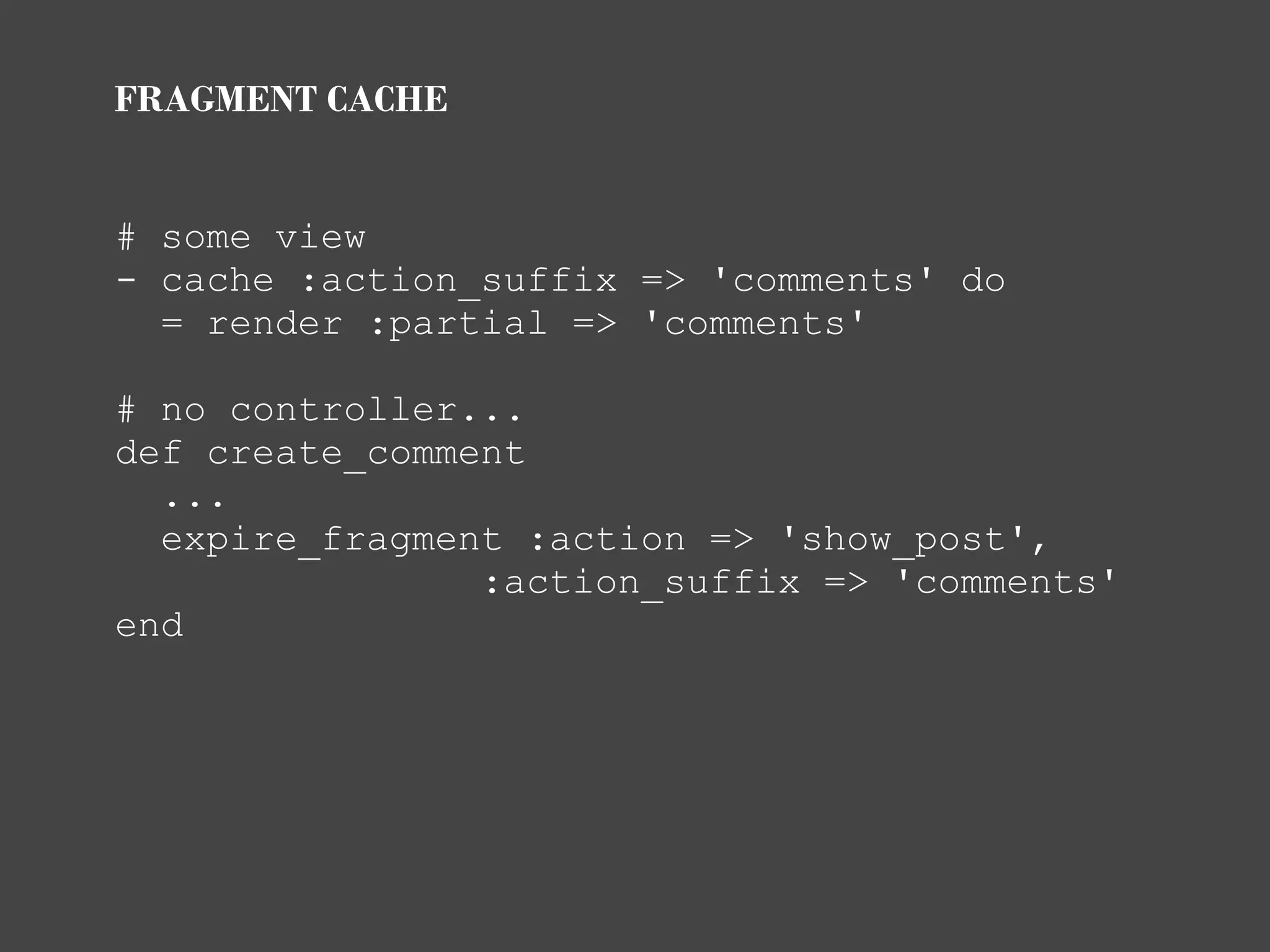 FRAGMENT CACHE


# some view
- cache :action_suffix => 'comments' do
  = render :partial => 'comments'

# no controller...
def create_comment
  ...
  expire_fragment :action => 'show_post',
                :action_suffix => 'comments'
end
 