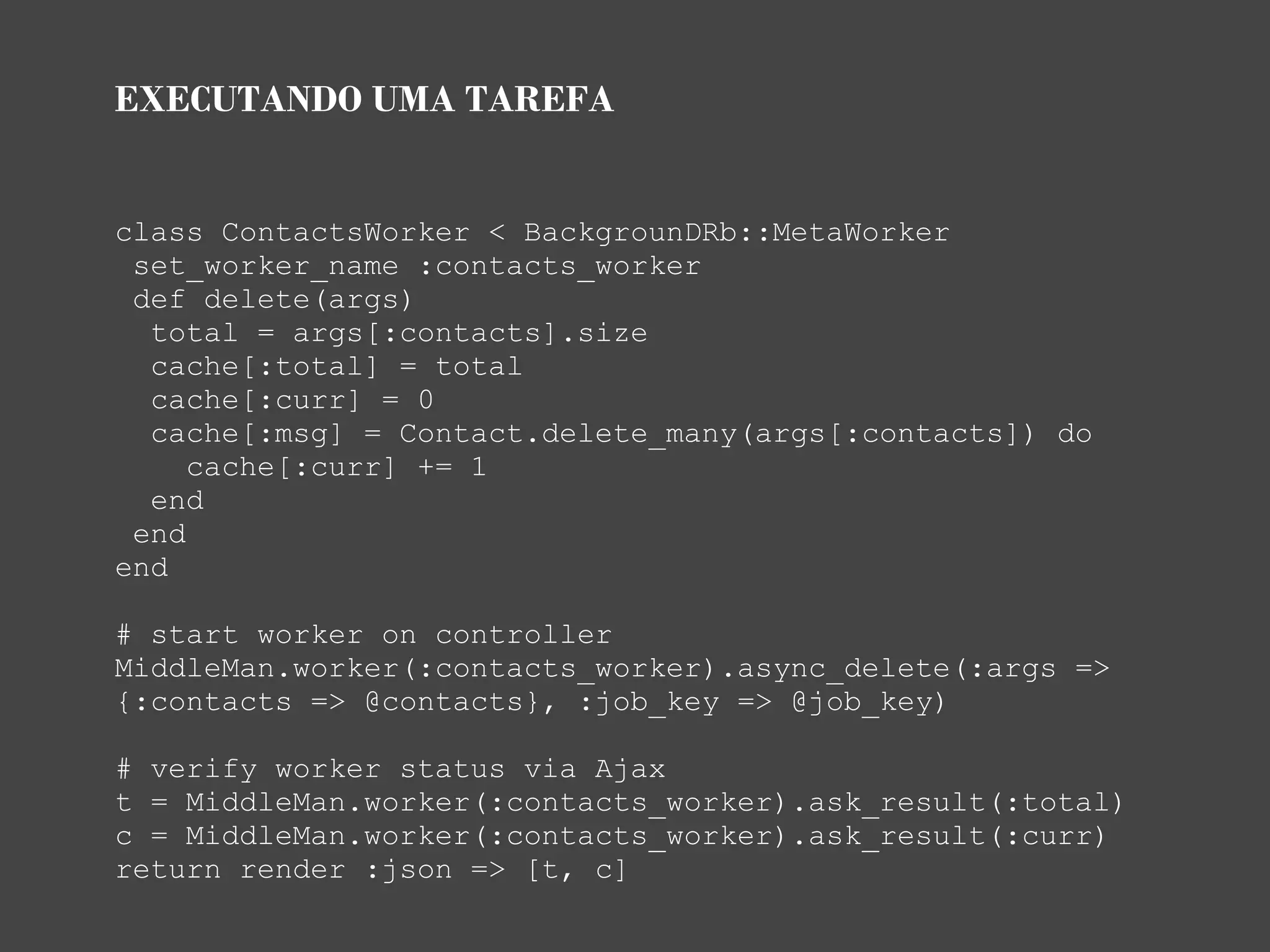 EXECUTANDO UMA TAREFA


class ContactsWorker < BackgrounDRb::MetaWorker
 set_worker_name :contacts_worker
 def delete(args)
  total = args[:contacts].size
  cache[:total] = total
  cache[:curr] = 0
  cache[:msg] = Contact.delete_many(args[:contacts]) do
     cache[:curr] += 1
  end
 end
end

# start worker on controller
MiddleMan.worker(:contacts_worker).async_delete(:args =>
{:contacts => @contacts}, :job_key => @job_key)

# verify worker status via Ajax
t = MiddleMan.worker(:contacts_worker).ask_result(:total)
c = MiddleMan.worker(:contacts_worker).ask_result(:curr)
return render :json => [t, c]
 