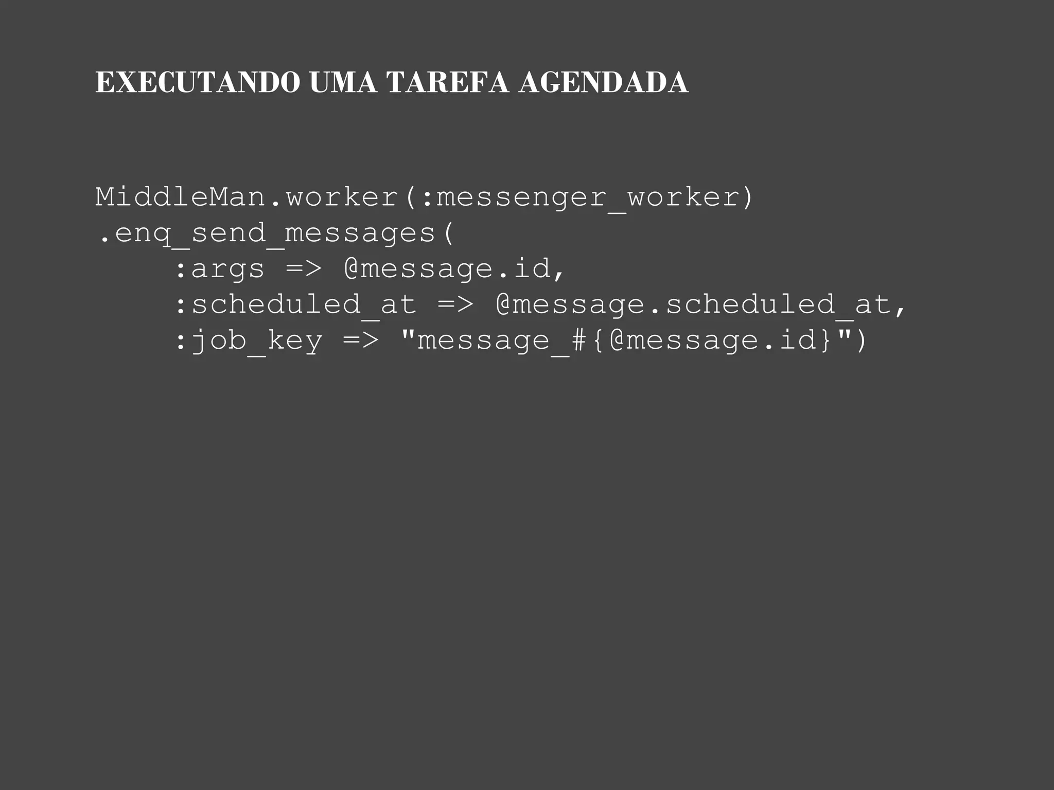 EXECUTANDO UMA TAREFA AGENDADA


MiddleMan.worker(:messenger_worker)
.enq_send_messages(
    :args => @message.id,
    :scheduled_at => @message.scheduled_at,
    :job_key => "message_#{@message.id}")
 