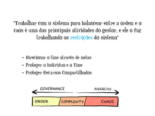 “Trabalhar com o sistema para balancear entre a ordem e o
caos é uma das principais atividades do gestor, e ele o faz
trabalhando as restrições do sistema”
- Direcionar o time através de metas
- Proteger o Indivíduo e o Time
- Proteger Recursos Compartilhados
 