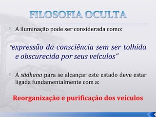 
    A iluminação pode ser considerada como:


“expressão   da consciência sem ser tolhida
    e obscurecida por seus veículos”

   A sādhana para se alcançar este estado deve estar
    ligada fundamentalmente com a:

    Reorganização e purificação dos veículos

                                                        10
 