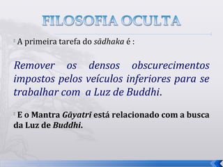 
    A primeira tarefa do sādhaka é :

Remover os densos obscurecimentos
impostos pelos veículos inferiores para se
trabalhar com a Luz de Buddhi.
E o Mantra Gāyatrī está relacionado com a busca
da Luz de Buddhi.



                                                   11
 