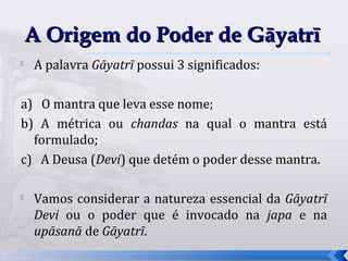 A Origem do Poder de Gāyatrī

    A palavra Gāyatrī possui 3 significados:

a) O mantra que leva esse nome;
b) A métrica ou chandas na qual o mantra está
  formulado;
c) A Deusa (Devi) que detém o poder desse mantra.

   Vamos considerar a natureza essencial da Gāyatrī
    Devi ou o poder que é invocado na japa e na
    upāsanā de Gāyatrī.
                                                       13
 