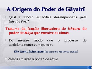 A Origem do Poder de Gāyatrī

    Qual a função específica desempenhada pela
    Gāyatrī Devi?

Trata-se da função libertadora de Ishvara do
  poder de Māyā que envolve as almas.
   Do mesmo modo que                  o    processo      de
    aprisionamento começa com:
      Eko ‘ham…bahu syam (Eu sou um e me tornei muitos)

E coloca em ação o poder de Māyā.

                                                               16
 