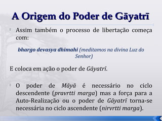 A Origem do Poder de Gāyatrī

    Assim também o processo de libertação começa
    com:
     bhargo devasya dhimahi (meditamos na divina Luz do
                          Senhor)

E coloca em ação o poder de Gāyatrī.

   O poder de Māyā é necessário no ciclo
    descendente (pravrtti marga) mas a força para a
    Auto-Realização ou o poder de Gāyatrī torna-se
    necessária no ciclo ascendente (nirvrtti marga).
                                                          17
 