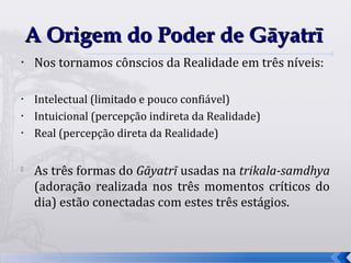 A Origem do Poder de Gāyatrī
•   Nos tornamos cônscios da Realidade em três níveis:

•   Intelectual (limitado e pouco confiável)
•   Intuicional (percepção indireta da Realidade)
•   Real (percepção direta da Realidade)


    As três formas do Gāyatrī usadas na trikala-samdhya
    (adoração realizada nos três momentos críticos do
    dia) estão conectadas com estes três estágios.



                                                          19
 