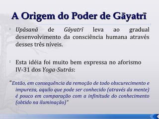 A Origem do Poder de Gāyatrī

    Upāsanā      de     Gāyatrī leva ao   gradual
    desenvolvimento da consciência humana através
    desses três níveis.


    Esta idéia foi muito bem expressa no aforismo
    IV-31 dos Yoga-Sutrās:

“Então, em consequência da remoção de todo obscurecimento e
    impureza, aquilo que pode ser conhecido (através da mente)
    é pouco em comparação com a infinitude do conhecimento
    (obtido na iluminação)”

                                                                 20
 