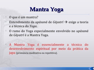 Mantra Yoga
   O que é um mantra?
   Entendimento da upāsanā de Gāyatrī  exige a teoria
    e a técnica do Yoga.

    O ramo do Yoga especialmente envolvido no upāsanā
    de Gāyatrī é a Mantra Yoga.


    A Mantra Yoga é essencialmente a técnica do
    desenvolvimento espiritual por meio da prática da
    japa (pronúncia meditativa ou repetitiva).



                                                          22
 