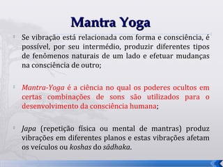 Mantra Yoga

    Se vibração está relacionada com forma e consciência, é
    possível, por seu intermédio, produzir diferentes tipos
    de fenômenos naturais de um lado e efetuar mudanças
    na consciência de outro;

   Mantra-Yoga é a ciência no qual os poderes ocultos em
    certas combinações de sons são utilizados para o
    desenvolvimento da consciência humana;


    Japa (repetição física ou mental de mantras) produz
    vibrações em diferentes planos e estas vibrações afetam
    os veículos ou koshas do sādhaka.

                                                              26
 