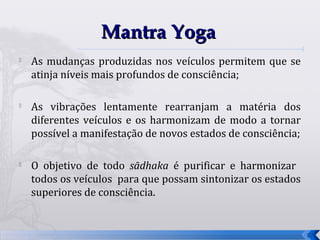Mantra Yoga

    As mudanças produzidas nos veículos permitem que se
    atinja níveis mais profundos de consciência;

   As vibrações lentamente rearranjam a matéria dos
    diferentes veículos e os harmonizam de modo a tornar
    possível a manifestação de novos estados de consciência;


    O objetivo de todo sādhaka é purificar e harmonizar
    todos os veículos para que possam sintonizar os estados
    superiores de consciência.


                                                               27
 