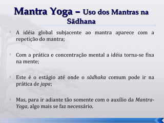 Mantra Yoga – Uso dos Mantras na
                        Sādhana
   A idéia global subjacente ao mantra aparece com a
    repetição do mantra;


    Com a prática e concentração mental a idéia torna-se fixa
    na mente;

   Este é o estágio até onde o sādhaka comum pode ir na
    prática de japa;

   Mas, para ir adiante tão somente com o auxílio da Mantra-
    Yoga, algo mais se faz necessário.

                                                                31
 