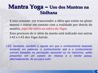 Mantra Yoga – Uso dos Mantras na
                         Sādhana

    E isso consiste em transcender a idéia que existe no plano
    mental e entrar em contato com a realidade por detrás do
    mantra. Aqui ele entra na esfera do Yoga;

    Esse processo de ir além da mente está indicado nos sutras
    I-42 e I-43 dos Yoga-Sutrās:

I-42) Savitarka samādhi é aquele em que o conhecimento baseado
   somente em palavras, o conhecimento real e o conhecimento
   comum baseado na percepção sensorial ou no raciocínio, estão
   presentes em um estado de mistura e a mente passa,
   alternadamente, de um para outro



                                                                  32
 