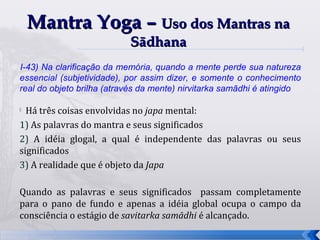 Mantra Yoga – Uso dos Mantras na
                           Sādhana
I-43) Na clarificação da memória, quando a mente perde sua natureza
essencial (subjetividade), por assim dizer, e somente o conhecimento
real do objeto brilha (através da mente) nirvitarka samādhi é atingido

 Há três coisas envolvidas no japa mental:
1) As palavras do mantra e seus significados
2) A idéia glogal, a qual é independente das palavras ou seus
significados
3) A realidade que é objeto da Japa

Quando as palavras e seus significados passam completamente
para o pano de fundo e apenas a idéia global ocupa o campo da
consciência o estágio de savitarka samādhi é alcançado.
                                                                         33
 