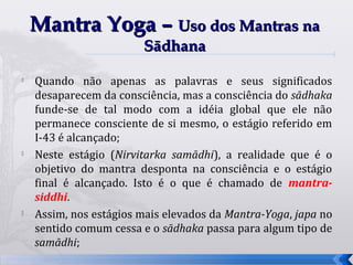 Mantra Yoga – Uso dos Mantras na
                        Sādhana
   Quando não apenas as palavras e seus significados
    desaparecem da consciência, mas a consciência do sādhaka
    funde-se de tal modo com a idéia global que ele não
    permanece consciente de si mesmo, o estágio referido em
    I-43 é alcançado;
   Neste estágio (Nirvitarka samādhi), a realidade que é o
    objetivo do mantra desponta na consciência e o estágio
    final é alcançado. Isto é o que é chamado de mantra-
    siddhi.
   Assim, nos estágios mais elevados da Mantra-Yoga, japa no
    sentido comum cessa e o sādhaka passa para algum tipo de
    samādhi;
                                                                34
 