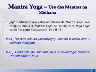 Mantra Yoga – Uso dos Mantras na
                         Sādhana
   Japa é utilizado nos estágios iniciais da Mantra-Yoga. Nos
    estágios finais a Mantra-Yoga se funde com Raja-Yoga,
    como fica claro nos sutras II-44 e II-45:

II-44) Do auto-estudo (svadhyaya) resulta a união com a
   deidade desejada

II-45) Conquista de samadhi pela auto-entrega (Ishvara-
   Pranidhana) a Deus



                                                                 35
 