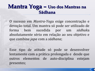 Mantra Yoga – Uso dos Mantras na
                     Sādhana
   O sucesso em Mantra-Yoga exige concentração e
    devoção total. Um mantra só pode ser utilizado de
    forma bem sucedida por um sādhaka
    absolutamente sério em relação ao seu objetivo e
    que combine japa com a sādhana;

   Esse tipo de atitude só pode se desenvolver
    lentamente com a prática prolongada e desde que
    outros elementos de auto-disciplina estejam
    presentes;
                                                        37
 